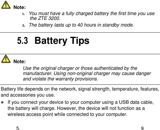  5.  9   Note: 1.   You must have a fully charged battery the first time you use the ZTE 3200. 2.   The battery lasts up to 40 hours in standby mode.  5.3  Battery Tips   Note: Use the original charger or those authenticated by the manufacturer. Using non-original charger may cause danger and violate the warranty provisions.  Battery life depends on the network, signal strength, temperature, features, and accessories you use.  If you connect your device to your computer using a USB data cable, the battery will charge. However, the device will not function as a wireless access point while connected to your computer. 