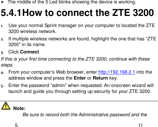  5. 11  The middle of the 5 Led blinks showing the device is working. 5.4.1 How to connect the ZTE 3200 1. Use your normal Sprint manager on your computer to located the ZTE 3200 wireless network. 2. If multiple wireless networks are found, highlight the one that has “ZTE 3200” in its name. 3. Click Connect If this is your first time connecting to the ZTE 3200, continue with these steps. 4. From your computer‟s Web browser, enter http://192.168.2.1 into the address window and press the Enter or Return key. 5. Enter the password “admin” when requested. An onscreen wizard will launch and guide you through setting up security for your ZTE 3200.   Note: Be sure to record both the Administrative password and the 