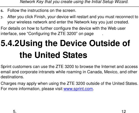  5. 12 Network Key that you create using the Initial Setup Wizard.  6. Follow the instructions on the screen. 7. After you click Finish, your device will restart and you must reconnect to your wireless network and enter the Network key you just created. For details on how to further configure the device with the Web user interface, see “Configuring the ZTE 3200” on page        . 5.4.2 Using the Device Outside of the United States Sprint customers can use the ZTE 3200 to browse the Internet and access email and corporate intranets while roaming in Canada, Mexico, and other destinations. Charges may apply when using the ZTE 3200 outside of the United States. For more information, please visit www.sprint.com. 