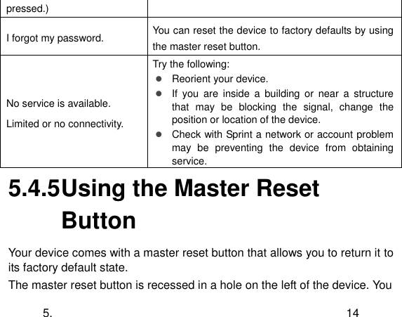  5. 14 pressed.) I forgot my password. You can reset the device to factory defaults by using the master reset button. No service is available. Limited or no connectivity. Try the following:  Reorient your device.  If  you  are  inside  a building  or  near  a  structure that  may  be  blocking  the  signal,  change  the position or location of the device.  Check with Sprint a network or account problem may  be  preventing  the  device  from  obtaining service. 5.4.5 Using the Master Reset Button Your device comes with a master reset button that allows you to return it to its factory default state. The master reset button is recessed in a hole on the left of the device. You 