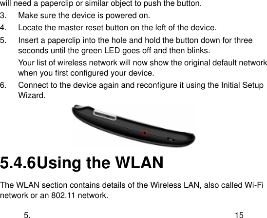  5. 15 will need a paperclip or similar object to push the button. 3.  Make sure the device is powered on. 4.  Locate the master reset button on the left of the device.   5.  Insert a paperclip into the hole and hold the button down for three seconds until the green LED goes off and then blinks. Your list of wireless network will now show the original default network when you first configured your device. 6.  Connect to the device again and reconfigure it using the Initial Setup Wizard.  5.4.6 Using the WLAN The WLAN section contains details of the Wireless LAN, also called Wi-Fi network or an 802.11 network. 