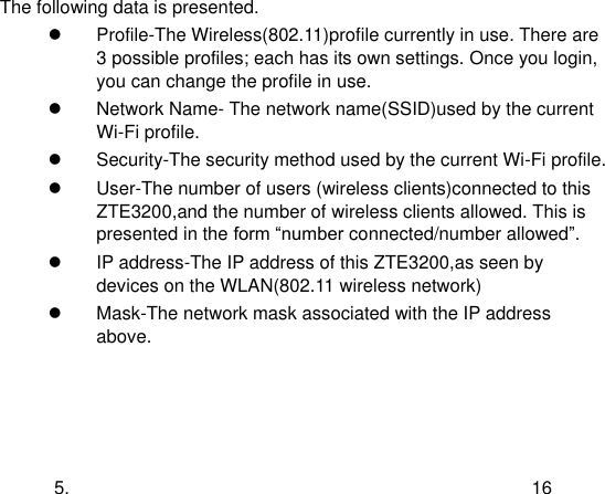  5. 16 The following data is presented.   Profile-The Wireless(802.11)profile currently in use. There are 3 possible profiles; each has its own settings. Once you login, you can change the profile in use.   Network Name- The network name(SSID)used by the current Wi-Fi profile.   Security-The security method used by the current Wi-Fi profile.   User-The number of users (wireless clients)connected to this ZTE3200,and the number of wireless clients allowed. This is presented in the form “number connected/number allowed”.   IP address-The IP address of this ZTE3200,as seen by devices on the WLAN(802.11 wireless network)   Mask-The network mask associated with the IP address above.  