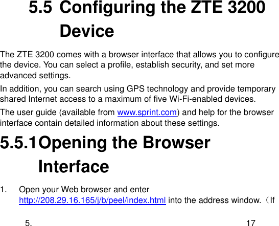  5. 17 5.5 Configuring the ZTE 3200 Device The ZTE 3200 comes with a browser interface that allows you to configure the device. You can select a profile, establish security, and set more advanced settings. In addition, you can search using GPS technology and provide temporary shared Internet access to a maximum of five Wi-Fi-enabled devices. The user guide (available from www.sprint.com) and help for the browser interface contain detailed information about these settings. 5.5.1 Opening the Browser Interface 1.  Open your Web browser and enter http://208.29.16.165/j/b/peel/index.html into the address window.（If 