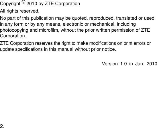  2.   Copyright © 2010 by ZTE Corporation All rights reserved. No part of this publication may be quoted, reproduced, translated or used in any form or by any means, electronic or mechanical, including photocopying and microfilm, without the prior written permission of ZTE Corporation. ZTE Corporation reserves the right to make modifications on print errors or update specifications in this manual without prior notice.  Version  1.0  in  Jun.  2010   