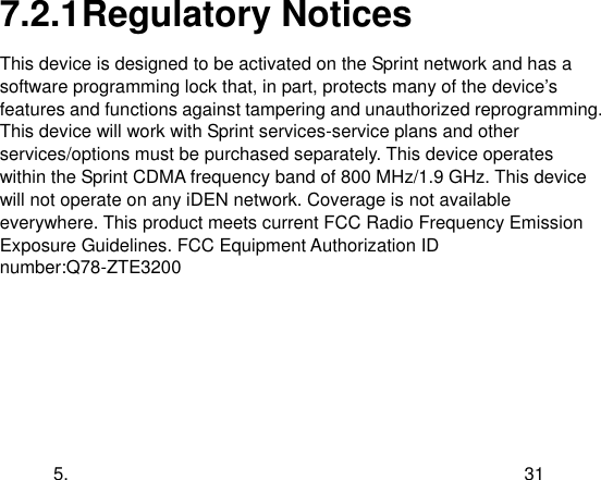  5. 31 7.2.1 Regulatory Notices This device is designed to be activated on the Sprint network and has a software programming lock that, in part, protects many of the device‟s features and functions against tampering and unauthorized reprogramming. This device will work with Sprint services-service plans and other services/options must be purchased separately. This device operates within the Sprint CDMA frequency band of 800 MHz/1.9 GHz. This device will not operate on any iDEN network. Coverage is not available everywhere. This product meets current FCC Radio Frequency Emission Exposure Guidelines. FCC Equipment Authorization ID number:Q78-ZTE3200 