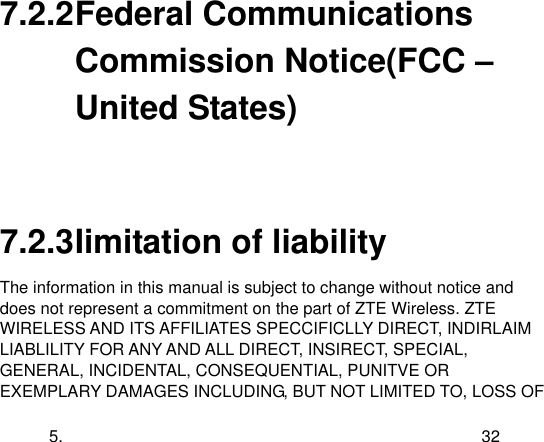  5. 32 7.2.2 Federal Communications Commission Notice(FCC – United States)    7.2.3 Iimitation of liability The information in this manual is subject to change without notice and does not represent a commitment on the part of ZTE Wireless. ZTE WIRELESS AND ITS AFFILIATES SPECCIFICLLY DIRECT, INDIRLAIM LIABLILITY FOR ANY AND ALL DIRECT, INSIRECT, SPECIAL, GENERAL, INCIDENTAL, CONSEQUENTIAL, PUNITVE OR EXEMPLARY DAMAGES INCLUDING, BUT NOT LIMITED TO, LOSS OF 