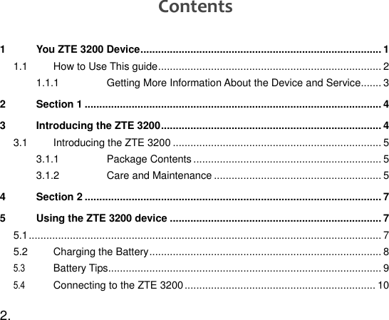  2.   Contents 1 You ZTE 3200 Device .................................................................................. 1 1.1 How to Use This guide ............................................................................ 2 1.1.1 Getting More Information About the Device and Service....... 3 2 Section 1 ..................................................................................................... 4 3 Introducing the ZTE 3200 ........................................................................... 4 3.1 Introducing the ZTE 3200 ....................................................................... 5 3.1.1 Package Contents ................................................................ 5 3.1.2 Care and Maintenance ......................................................... 5 4 Section 2 ..................................................................................................... 7 5 Using the ZTE 3200 device ........................................................................ 7 5.1 ........................................................................................................................ 7 5.2 Charging the Battery ............................................................................... 8 5.3 Battery Tips ............................................................................................. 9 5.4 Connecting to the ZTE 3200 ................................................................. 10 