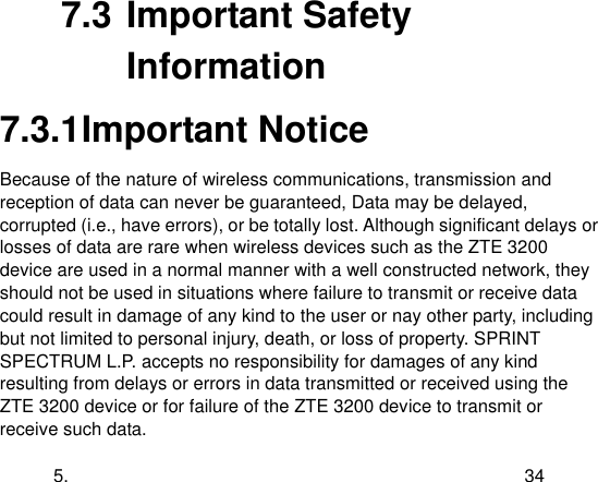  5. 34 7.3 Important Safety Information 7.3.1 Important Notice Because of the nature of wireless communications, transmission and reception of data can never be guaranteed, Data may be delayed, corrupted (i.e., have errors), or be totally lost. Although significant delays or losses of data are rare when wireless devices such as the ZTE 3200 device are used in a normal manner with a well constructed network, they should not be used in situations where failure to transmit or receive data could result in damage of any kind to the user or nay other party, including but not limited to personal injury, death, or loss of property. SPRINT SPECTRUM L.P. accepts no responsibility for damages of any kind resulting from delays or errors in data transmitted or received using the ZTE 3200 device or for failure of the ZTE 3200 device to transmit or receive such data. 