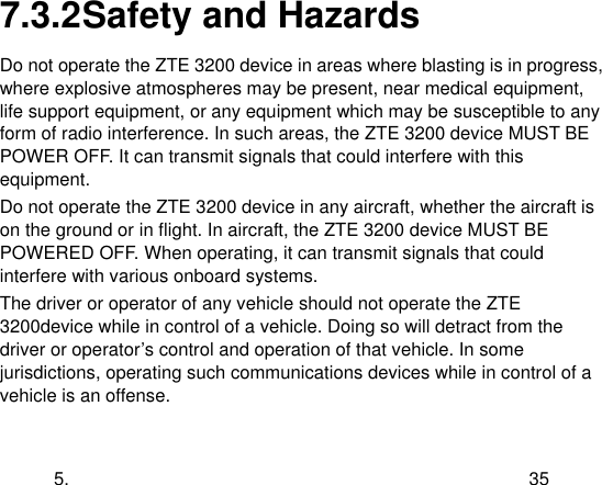  5. 35 7.3.2 Safety and Hazards Do not operate the ZTE 3200 device in areas where blasting is in progress, where explosive atmospheres may be present, near medical equipment, life support equipment, or any equipment which may be susceptible to any form of radio interference. In such areas, the ZTE 3200 device MUST BE POWER OFF. It can transmit signals that could interfere with this equipment. Do not operate the ZTE 3200 device in any aircraft, whether the aircraft is on the ground or in flight. In aircraft, the ZTE 3200 device MUST BE POWERED OFF. When operating, it can transmit signals that could interfere with various onboard systems. The driver or operator of any vehicle should not operate the ZTE 3200device while in control of a vehicle. Doing so will detract from the driver or operator‟s control and operation of that vehicle. In some jurisdictions, operating such communications devices while in control of a vehicle is an offense. 