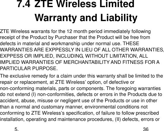  5. 36 7.4 ZTE Wireless Limited Warranty and Liability ZTE Wireless warrants for the 12 month period immediately following receipt of the Product by Purchaser that the Product will be free from defects in material and workmanship under normal use. THESE WARRANTIES ARE EXPPESSLY IN LIEU OF ALL OTHER WARRANTIES, EXPPESS OR IMPLIED, INCLUDING, WITHOUT LIMITATION, ALL IMPLIED WARRANTIES OF MERCHANTABILITY AND FITNESS FOR A PARTICULAR PURPOSE. The exclusive remedy for a claim under this warranty shall be limited to the repair or replacement, at ZTE Wireless‟ option, of defective or non-conforming materials, parts or components. The foregoing warranties do not extend (I) non-conformities, defects or errors in the Products due to accident, abuse, misuse or negligent use of the Products or use in other than a normal and customary manner, environmental conditions not conforming to ZTE Wireless‟s specification, of failure to follow prescribed installation, operating and maintenance procedures, (II) defects, errors or 