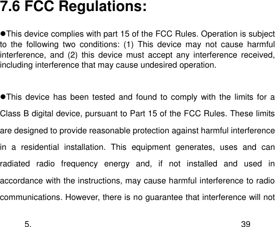  5. 39 7.6 FCC Regulations:  This device complies with part 15 of the FCC Rules. Operation is subject to  the  following  two  conditions:  (1)  This  device  may  not  cause  harmful interference,  and  (2)  this  device  must  accept  any interference  received, including interference that may cause undesired operation.  This device  has been tested and found to comply with  the  limits  for a Class B digital device, pursuant to Part 15 of the FCC Rules. These limits are designed to provide reasonable protection against harmful interference in  a  residential  installation.  This  equipment  generates,  uses  and  can radiated  radio  frequency  energy  and,  if  not  installed  and  used  in accordance with the instructions, may cause harmful interference to radio communications. However, there is no guarantee that interference will not 