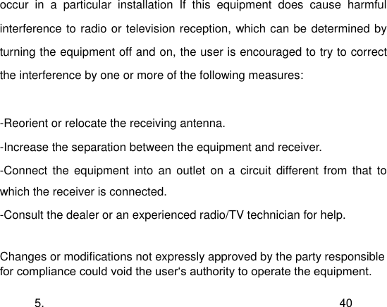  5. 40 occur  in  a  particular  installation  If  this  equipment  does  cause  harmful interference to radio or television reception, which can be determined by turning the equipment off and on, the user is encouraged to try to correct the interference by one or more of the following measures:  -Reorient or relocate the receiving antenna. -Increase the separation between the equipment and receiver. -Connect  the  equipment  into  an  outlet  on  a  circuit  different  from  that  to which the receiver is connected. -Consult the dealer or an experienced radio/TV technician for help.  Changes or modifications not expressly approved by the party responsible for compliance could void the user„s authority to operate the equipment. 