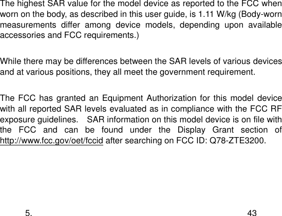  5. 43  The highest SAR value for the model device as reported to the FCC when worn on the body, as described in this user guide, is 1.11 W/kg (Body-worn measurements  differ  among  device  models,  depending  upon  available accessories and FCC requirements.)  While there may be differences between the SAR levels of various devices and at various positions, they all meet the government requirement.  The FCC has granted an  Equipment Authorization for this  model  device with all reported SAR levels evaluated as in compliance with the FCC RF exposure guidelines.    SAR information on this model device is on file with the  FCC  and  can  be  found  under  the  Display  Grant  section  of http://www.fcc.gov/oet/fccid after searching on FCC ID: Q78-ZTE3200. 