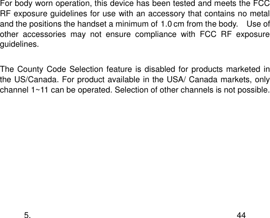  5. 44 For body worn operation, this device has been tested and meets the FCC RF exposure guidelines for use with an accessory that contains no metal and the positions the handset a minimum of 1.5 cm from the body.    Use of other  accessories  may  not  ensure  compliance  with  FCC  RF  exposure guidelines.  The County Code Selection feature is  disabled for products marketed in the US/Canada. For product available in the USA/ Canada markets, only channel 1~11 can be operated. Selection of other channels is not possible.   1.0