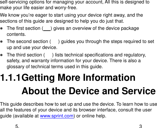  5.  3 self-servicing options for managing your account, All this is designed to make your life easier and worry-free. We know you‟re eager to start using your device right away, and the sections of this guide are designed to help you do just that.  The first section (   ) gives an overview of the device package contents.  The second section (      ) guides you through the steps required to set up and use your device.  The third section (      ) lists technical specifications and regulatory, safety, and warranty information for your device. There is also a glossary of technical terms used in this guide. 1.1.1 Getting More Information About the Device and Service This guide describes how to set up and use the device. To learn how to use all the features of your device and its browser interface, consult the user guide (available at www.sprint.com) or online help. 