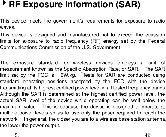  5. 42 RF Exposure Information (SAR)  This  device  meets  the  government‟s  requirements  for  exposure  to  radio waves. This  device  is  designed  and  manufactured  not  to  exceed  the  emission limits  for  exposure  to  radio  frequency  (RF)  energy  set  by  the  Federal Communications Commission of the U.S. Government.      The  exposure  standard  for  wireless  devices  employs  a  unit  of measurement known as the Specific Absorption Rate, or SAR.    The SAR limit  set  by  the  FCC  is  1.6W/kg.    *Tests  for  SAR  are  conducted  using standard  operating  positions  accepted  by  the  FCC  with  the  device transmitting at its highest certified power level in all tested frequency bands.   Although the SAR is determined at the highest certified power level,  the actual  SAR  level  of  the  device  while  operating  can  be  well  below  the maximum  value.    This  is  because  the  device  is  designed  to  operate  at multiple  power levels so  as  to  use only  the  poser  required to reach  the network.    In general, the closer you are to a wireless base station antenna, the lower the power output. 