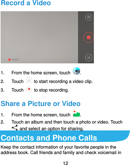  12 Record a Video  1.  From the home screen, touch  . 2.  Touch    to start recording a video clip. 3.  Touch    to stop recording. Share a Picture or Video 1.  From the home screen, touch  . 2.  Touch an album and then touch a photo or video. Touch   and select an option for sharing. Contacts and Phone Calls Keep the contact information of your favorite people in the address book. Call friends and family and check voicemail in 