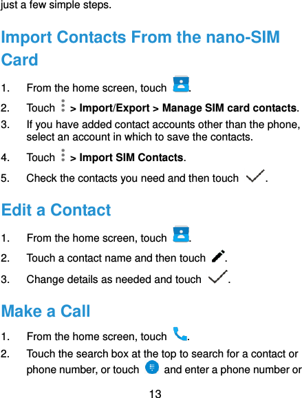  13 just a few simple steps. Import Contacts From the nano-SIM Card 1.  From the home screen, touch  . 2.  Touch    &gt; Import/Export &gt; Manage SIM card contacts. 3.  If you have added contact accounts other than the phone, select an account in which to save the contacts. 4.  Touch    &gt; Import SIM Contacts. 5.  Check the contacts you need and then touch  . Edit a Contact 1.  From the home screen, touch  . 2.  Touch a contact name and then touch  . 3.  Change details as needed and touch  . Make a Call 1.  From the home screen, touch  . 2.  Touch the search box at the top to search for a contact or phone number, or touch    and enter a phone number or 