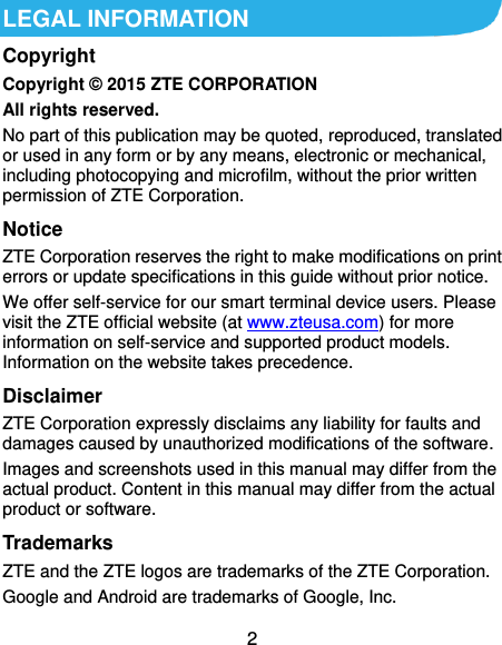  2 LEGAL INFORMATION Copyright Copyright © 2015 ZTE CORPORATION All rights reserved. No part of this publication may be quoted, reproduced, translated or used in any form or by any means, electronic or mechanical, including photocopying and microfilm, without the prior written permission of ZTE Corporation. Notice ZTE Corporation reserves the right to make modifications on print errors or update specifications in this guide without prior notice. We offer self-service for our smart terminal device users. Please visit the ZTE official website (at www.zteusa.com) for more information on self-service and supported product models. Information on the website takes precedence. Disclaimer ZTE Corporation expressly disclaims any liability for faults and damages caused by unauthorized modifications of the software. Images and screenshots used in this manual may differ from the actual product. Content in this manual may differ from the actual product or software. Trademarks ZTE and the ZTE logos are trademarks of the ZTE Corporation. Google and Android are trademarks of Google, Inc. 