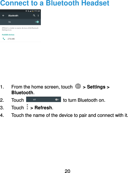  20 Connect to a Bluetooth Headset  1.  From the home screen, touch    &gt; Settings &gt; Bluetooth. 2.  Touch    to turn Bluetooth on. 3.  Touch    &gt; Refresh. 4.  Touch the name of the device to pair and connect with it. 