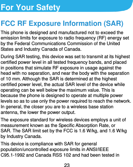  23  For Your Safety FCC RF Exposure Information (SAR) This phone is designed and manufactured not to exceed the emission limits for exposure to radio frequency (RF) energy set by the Federal Communications Commission of the United States and Industry Canada of Canada.   During SAR testing, this device was set to transmit at its highest certified power level in all tested frequency bands, and placed in positions that simulate RF exposure in usage against the head with no separation, and near the body with the separation of 10 mm. Although the SAR is determined at the highest certified power level, the actual SAR level of the device while operating can be well below the maximum value. This is because the phone is designed to operate at multiple power levels so as to use only the power required to reach the network. In general, the closer you are to a wireless base station antenna, the lower the power output. The exposure standard for wireless devices employs a unit of measurement known as the Specific Absorption Rate, or SAR. The SAR limit set by the FCC is 1.6 W/kg, and 1.6 W/kg by Industry Canada.   This device is compliance with SAR for general population/uncontrolled exposure limits in ANSI/IEEE C95.1-1992 and Canada RSS 102 and had been tested in 