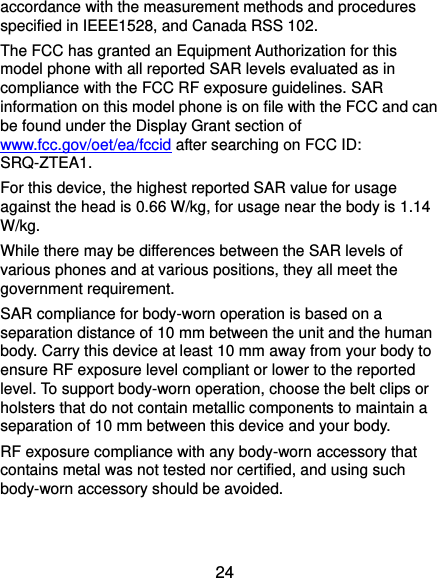  24 accordance with the measurement methods and procedures specified in IEEE1528, and Canada RSS 102.   The FCC has granted an Equipment Authorization for this model phone with all reported SAR levels evaluated as in compliance with the FCC RF exposure guidelines. SAR information on this model phone is on file with the FCC and can be found under the Display Grant section of www.fcc.gov/oet/ea/fccid after searching on FCC ID: SRQ-ZTEA1. For this device, the highest reported SAR value for usage against the head is 0.66 W/kg, for usage near the body is 1.14 W/kg. While there may be differences between the SAR levels of various phones and at various positions, they all meet the government requirement. SAR compliance for body-worn operation is based on a separation distance of 10 mm between the unit and the human body. Carry this device at least 10 mm away from your body to ensure RF exposure level compliant or lower to the reported level. To support body-worn operation, choose the belt clips or holsters that do not contain metallic components to maintain a separation of 10 mm between this device and your body. RF exposure compliance with any body-worn accessory that contains metal was not tested nor certified, and using such body-worn accessory should be avoided. 