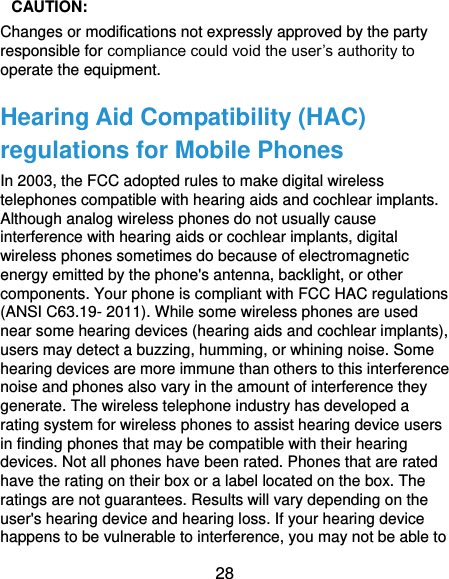  28  CAUTION:   Changes or modifications not expressly approved by the party responsible for compliance could void the user’s authority to operate the equipment. Hearing Aid Compatibility (HAC) regulations for Mobile Phones In 2003, the FCC adopted rules to make digital wireless telephones compatible with hearing aids and cochlear implants. Although analog wireless phones do not usually cause interference with hearing aids or cochlear implants, digital wireless phones sometimes do because of electromagnetic energy emitted by the phone&apos;s antenna, backlight, or other components. Your phone is compliant with FCC HAC regulations (ANSI C63.19- 2011). While some wireless phones are used near some hearing devices (hearing aids and cochlear implants), users may detect a buzzing, humming, or whining noise. Some hearing devices are more immune than others to this interference noise and phones also vary in the amount of interference they generate. The wireless telephone industry has developed a rating system for wireless phones to assist hearing device users in finding phones that may be compatible with their hearing devices. Not all phones have been rated. Phones that are rated have the rating on their box or a label located on the box. The ratings are not guarantees. Results will vary depending on the user&apos;s hearing device and hearing loss. If your hearing device happens to be vulnerable to interference, you may not be able to 