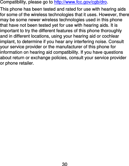  30 Compatibility, please go to http://www.fcc.gov/cgb/dro. This phone has been tested and rated for use with hearing aids for some of the wireless technologies that it uses. However, there may be some newer wireless technologies used in this phone that have not been tested yet for use with hearing aids. It is important to try the different features of this phone thoroughly and in different locations, using your hearing aid or cochlear implant, to determine if you hear any interfering noise. Consult your service provider or the manufacturer of this phone for information on hearing aid compatibility. If you have questions about return or exchange policies, consult your service provider or phone retailer.  