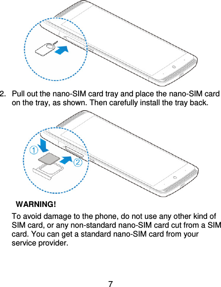  7  2.  Pull out the nano-SIM card tray and place the nano-SIM card on the tray, as shown. Then carefully install the tray back.   WARNING!   To avoid damage to the phone, do not use any other kind of SIM card, or any non-standard nano-SIM card cut from a SIM card. You can get a standard nano-SIM card from your service provider.  
