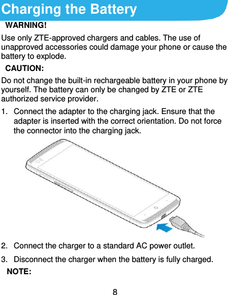  8 Charging the Battery  WARNING! Use only ZTE-approved chargers and cables. The use of unapproved accessories could damage your phone or cause the battery to explode.   CAUTION: Do not change the built-in rechargeable battery in your phone by yourself. The battery can only be changed by ZTE or ZTE authorized service provider. 1.  Connect the adapter to the charging jack. Ensure that the adapter is inserted with the correct orientation. Do not force the connector into the charging jack.  2.  Connect the charger to a standard AC power outlet. 3.  Disconnect the charger when the battery is fully charged.  NOTE: 