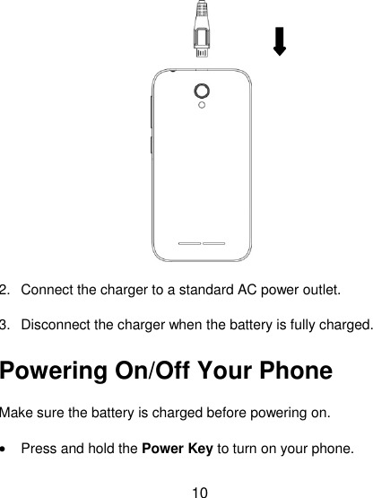 10  2.  Connect the charger to a standard AC power outlet. 3.  Disconnect the charger when the battery is fully charged. Powering On/Off Your Phone Make sure the battery is charged before powering on.   · Press and hold the Power Key to turn on your phone. 