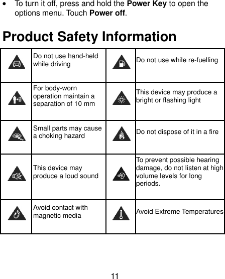 11 · To turn it off, press and hold the Power Key to open the options menu. Touch Power off. Product Safety Information  Do not use hand-held while driving  Do not use while re-fuelling  For body-worn operation maintain a separation of 10 mm  This device may produce a bright or flashing light  Small parts may cause a choking hazard  Do not dispose of it in a fire  This device may produce a loud sound  To prevent possible hearing damage, do not listen at high volume levels for long periods.  Avoid contact with magnetic media  Avoid Extreme Temperatures 