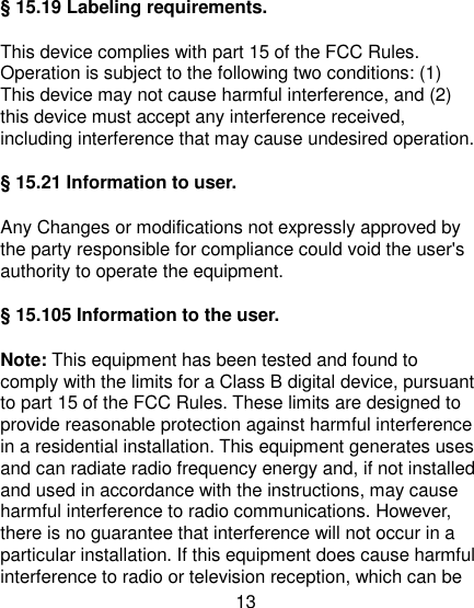 13 § 15.19 Labeling requirements. This device complies with part 15 of the FCC Rules. Operation is subject to the following two conditions: (1) This device may not cause harmful interference, and (2) this device must accept any interference received, including interference that may cause undesired operation. § 15.21 Information to user. Any Changes or modifications not expressly approved by the party responsible for compliance could void the user&apos;s authority to operate the equipment. § 15.105 Information to the user. Note: This equipment has been tested and found to comply with the limits for a Class B digital device, pursuant to part 15 of the FCC Rules. These limits are designed to provide reasonable protection against harmful interference in a residential installation. This equipment generates uses and can radiate radio frequency energy and, if not installed and used in accordance with the instructions, may cause harmful interference to radio communications. However, there is no guarantee that interference will not occur in a particular installation. If this equipment does cause harmful interference to radio or television reception, which can be 