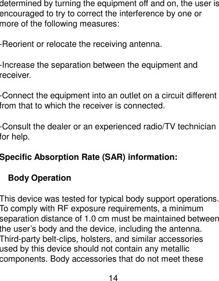 14 determined by turning the equipment off and on, the user is encouraged to try to correct the interference by one or more of the following measures: -Reorient or relocate the receiving antenna. -Increase the separation between the equipment and receiver. -Connect the equipment into an outlet on a circuit different from that to which the receiver is connected. -Consult the dealer or an experienced radio/TV technician for help. Specific Absorption Rate (SAR) information: Body Operation This device was tested for typical body support operations. To comply with RF exposure requirements, a minimum separation distance of 1.0 cm must be maintained between the user’s body and the device, including the antenna. Third-party belt-clips, holsters, and similar accessories used by this device should not contain any metallic components. Body accessories that do not meet these 