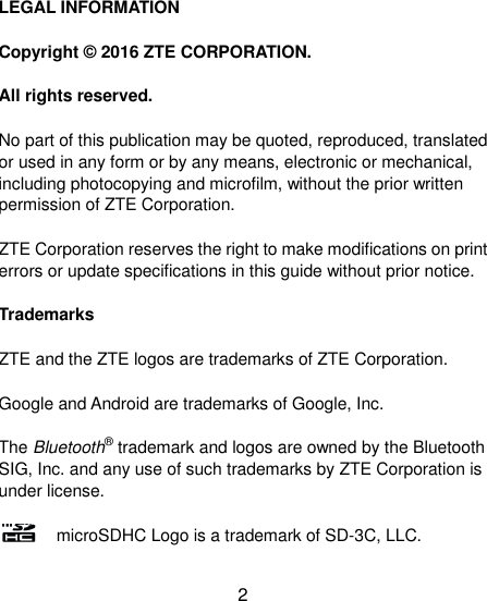 2 LEGAL INFORMATION Copyright © 2016 ZTE CORPORATION. All rights reserved. No part of this publication may be quoted, reproduced, translated or used in any form or by any means, electronic or mechanical, including photocopying and microfilm, without the prior written permission of ZTE Corporation. ZTE Corporation reserves the right to make modifications on print errors or update specifications in this guide without prior notice. Trademarks ZTE and the ZTE logos are trademarks of ZTE Corporation. Google and Android are trademarks of Google, Inc.   The Bluetooth® trademark and logos are owned by the Bluetooth SIG, Inc. and any use of such trademarks by ZTE Corporation is under license.       microSDHC Logo is a trademark of SD-3C, LLC. 