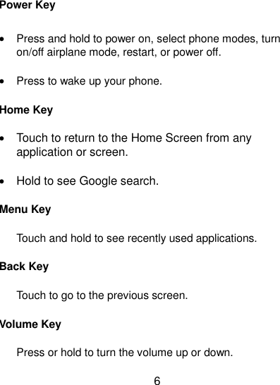 6 Power Key · Press and hold to power on, select phone modes, turn on/off airplane mode, restart, or power off. · Press to wake up your phone. Home Key ·  Touch to return to the Home Screen from any application or screen. ·  Hold to see Google search. Menu Key Touch and hold to see recently used applications. Back Key Touch to go to the previous screen. Volume Key Press or hold to turn the volume up or down. 