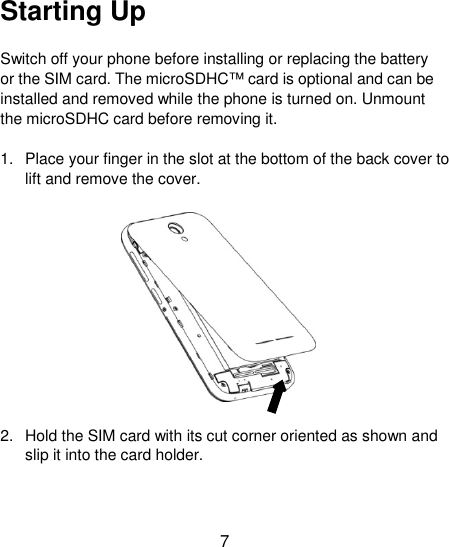 7 Starting Up Switch off your phone before installing or replacing the battery or the SIM card. The microSDHC™ card is optional and can be installed and removed while the phone is turned on. Unmount the microSDHC card before removing it. 1.  Place your finger in the slot at the bottom of the back cover to lift and remove the cover.  2.  Hold the SIM card with its cut corner oriented as shown and slip it into the card holder. 
