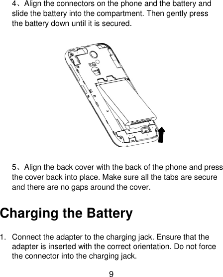 9 4、Align the connectors on the phone and the battery and slide the battery into the compartment. Then gently press the battery down until it is secured.  5、Align the back cover with the back of the phone and press the cover back into place. Make sure all the tabs are secure and there are no gaps around the cover. Charging the Battery 1.  Connect the adapter to the charging jack. Ensure that the adapter is inserted with the correct orientation. Do not force the connector into the charging jack. 