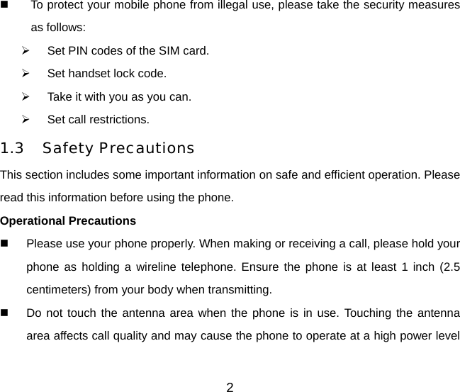   To protect your mobile phone from illegal use, please take the security measures as follows: ¾  Set PIN codes of the SIM card. ¾  Set handset lock code. ¾  Take it with you as you can. ¾  Set call restrictions. 1.3 Safety Precautions This section includes some important information on safe and efficient operation. Please read this information before using the phone. Operational Precautions   Please use your phone properly. When making or receiving a call, please hold your phone as holding a wireline telephone. Ensure the phone is at least 1 inch (2.5 centimeters) from your body when transmitting.   Do not touch the antenna area when the phone is in use. Touching the antenna area affects call quality and may cause the phone to operate at a high power level 2 