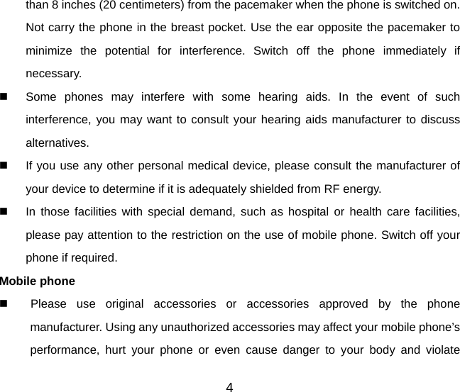 than 8 inches (20 centimeters) from the pacemaker when the phone is switched on. Not carry the phone in the breast pocket. Use the ear opposite the pacemaker to minimize the potential for interference. Switch off the phone immediately if necessary.   Some phones may interfere with some hearing aids. In the event of such interference, you may want to consult your hearing aids manufacturer to discuss alternatives.   If you use any other personal medical device, please consult the manufacturer of your device to determine if it is adequately shielded from RF energy.   In those facilities with special demand, such as hospital or health care facilities, please pay attention to the restriction on the use of mobile phone. Switch off your phone if required.   Mobile phone   Please use original accessories or accessories approved by the phone manufacturer. Using any unauthorized accessories may affect your mobile phone’s performance, hurt your phone or even cause danger to your body and violate 4 