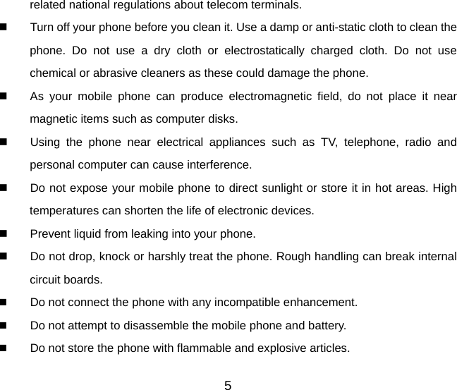 related national regulations about telecom terminals.   Turn off your phone before you clean it. Use a damp or anti-static cloth to clean the phone. Do not use a dry cloth or electrostatically charged cloth. Do not use chemical or abrasive cleaners as these could damage the phone.     As your mobile phone can produce electromagnetic field, do not place it near magnetic items such as computer disks.   Using the phone near electrical appliances such as TV, telephone, radio and personal computer can cause interference.   Do not expose your mobile phone to direct sunlight or store it in hot areas. High temperatures can shorten the life of electronic devices.   Prevent liquid from leaking into your phone.   Do not drop, knock or harshly treat the phone. Rough handling can break internal circuit boards.  Do not connect the phone with any incompatible enhancement.  Do not attempt to disassemble the mobile phone and battery.  Do not store the phone with flammable and explosive articles.   5 