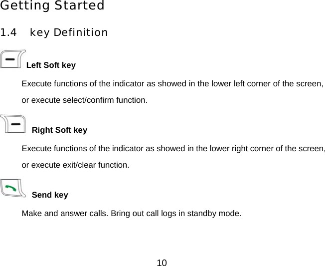Getting Started 1.4 key Definition Left Soft key Execute functions of the indicator as showed in the lower left corner of the screen, or execute select/confirm function.  Right Soft key Execute functions of the indicator as showed in the lower right corner of the screen, or execute exit/clear function.  Send key Make and answer calls. Bring out call logs in standby mode. 10 