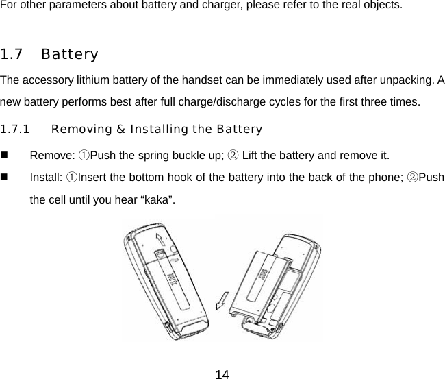 For other parameters about battery and charger, please refer to the real objects.      1.7 Battery The accessory lithium battery of the handset can be immediately used after unpacking. A new battery performs best after full charge/discharge cycles for the first three times. 1.7.1 Removing &amp; Installing the Battery  Remove: ①Push the spring buckle up;   ②Lift the battery and remove it.  Install: ①Insert the bottom hook of the battery into the back of the phone; ②Push the cell until you hear “kaka”.  14 