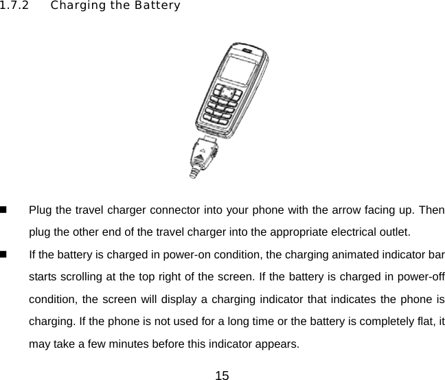 1.7.2 Charging the Battery    Plug the travel charger connector into your phone with the arrow facing up. Then plug the other end of the travel charger into the appropriate electrical outlet.   If the battery is charged in power-on condition, the charging animated indicator bar starts scrolling at the top right of the screen. If the battery is charged in power-off condition, the screen will display a charging indicator that indicates the phone is charging. If the phone is not used for a long time or the battery is completely flat, it may take a few minutes before this indicator appears. 15 