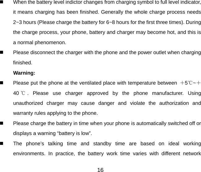   When the battery level indictor changes from charging symbol to full level indicator, it means charging has been finished. Generally the whole charge process needs 2~3 hours (Please charge the battery for 6~8 hours for the first three times). During the charge process, your phone, battery and charger may become hot, and this is a normal phenomenon.     Please disconnect the charger with the phone and the power outlet when charging finished. Warning:    Please put the phone at the ventilated place with temperature between  ＋5℃~＋40 ℃. Please use charger approved by the phone manufacturer. Using unauthorized charger may cause danger and violate the authorization and warranty rules applying to the phone.   Please charge the battery in time when your phone is automatically switched off or displays a warning “battery is low”.     The phone’s talking time and standby time are based on ideal working environments. In practice, the battery work time varies with different network 16 