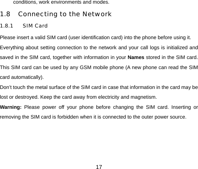 conditions, work environments and modes. 1.8 Connecting to the Network 1.8.1 SIM Card Please insert a valid SIM card (user identification card) into the phone before using it. Everything about setting connection to the network and your call logs is initialized and saved in the SIM card, together with information in your Names stored in the SIM card. This SIM card can be used by any GSM mobile phone (A new phone can read the SIM card automatically). Don’t touch the metal surface of the SIM card in case that information in the card may be lost or destroyed. Keep the card away from electricity and magnetism.   Warning: Please power off your phone before changing the SIM card. Inserting or removing the SIM card is forbidden when it is connected to the outer power source. 17 