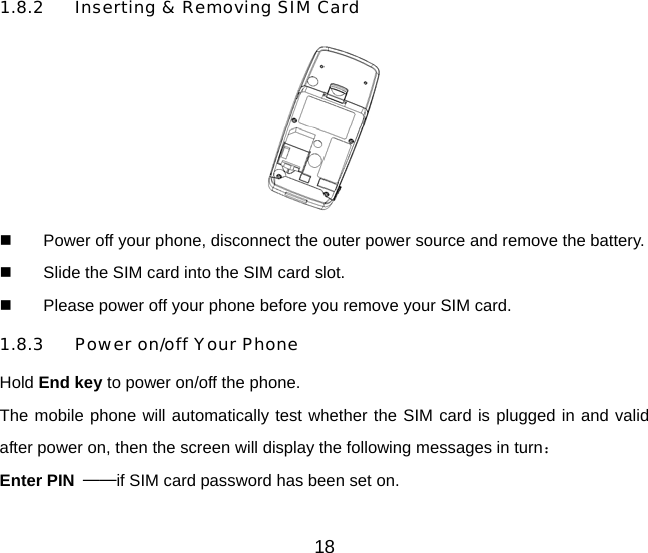 1.8.2 Inserting &amp; Removing SIM Card    Power off your phone, disconnect the outer power source and remove the battery.   Slide the SIM card into the SIM card slot.   Please power off your phone before you remove your SIM card. 1.8.3 Power on/off Your Phone Hold End key to power on/off the phone. The mobile phone will automatically test whether the SIM card is plugged in and valid after power on, then the screen will display the following messages in turn： Enter PIN  ——if SIM card password has been set on.   18 