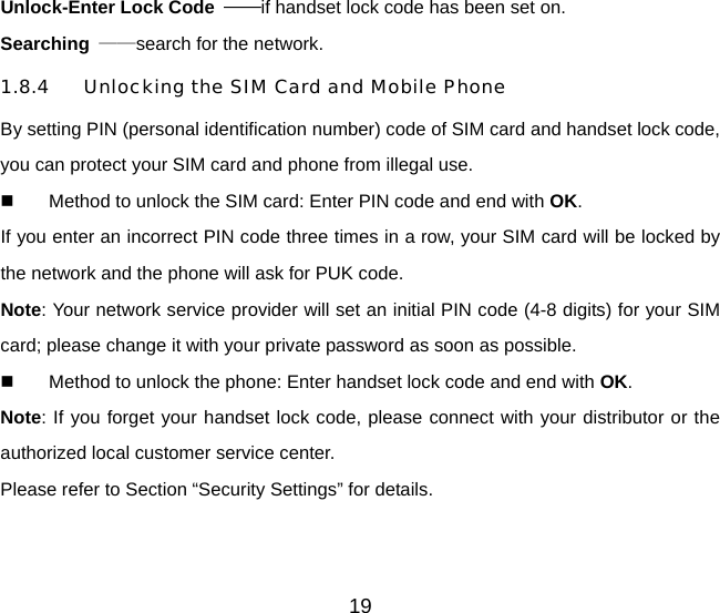 Unlock-Enter Lock Code  ——if handset lock code has been set on.   Searching  ——search for the network. 1.8.4 Unlocking the SIM Card and Mobile Phone By setting PIN (personal identification number) code of SIM card and handset lock code, you can protect your SIM card and phone from illegal use.     Method to unlock the SIM card: Enter PIN code and end with OK. If you enter an incorrect PIN code three times in a row, your SIM card will be locked by the network and the phone will ask for PUK code. Note: Your network service provider will set an initial PIN code (4-8 digits) for your SIM card; please change it with your private password as soon as possible.     Method to unlock the phone: Enter handset lock code and end with OK. Note: If you forget your handset lock code, please connect with your distributor or the authorized local customer service center.   Please refer to Section “Security Settings” for details. 19 