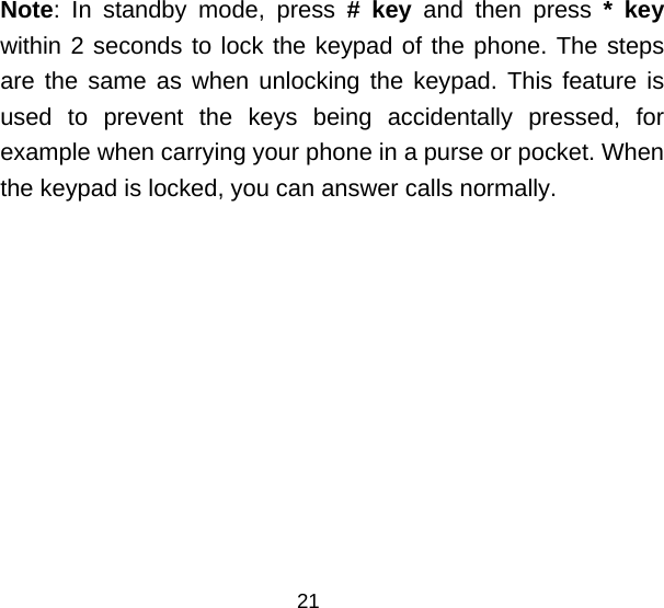Note: In standby mode, press # key and then press * key within 2 seconds to lock the keypad of the phone. The steps are the same as when unlocking the keypad. This feature is used to prevent the keys being accidentally pressed, for example when carrying your phone in a purse or pocket. When the keypad is locked, you can answer calls normally. 21 