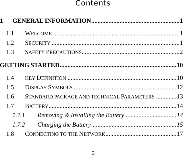 Contents 1 GENERAL INFORMATION........................................................1 1.1 WELCOME ................................................................................1 1.2 SECURITY .................................................................................1 1.3 SAFETY PRECAUTIONS..............................................................2 GETTING STARTED..........................................................................10 1.4  KEY DEFINITION .....................................................................10 1.5 DISPLAY SYMBOLS .................................................................12 1.6 STANDARD PACKAGE AND TECHNICAL PARAMETERS .............13 1.7 BATTERY.................................................................................14 1.7.1 Removing &amp; Installing the Battery.................................14 1.7.2 Charging the Battery......................................................15 1.8 CONNECTING TO THE NETWORK.............................................17 3 